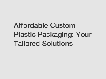 Affordable Custom Plastic Packaging: Your Tailored Solutions