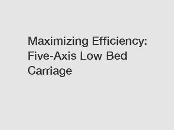 Maximizing Efficiency: Five-Axis Low Bed Carriage