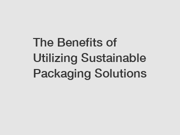 The Benefits of Utilizing Sustainable Packaging Solutions