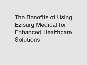 The Benefits of Using Ezisurg Medical for Enhanced Healthcare Solutions