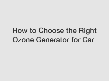 How to Choose the Right Ozone Generator for Car