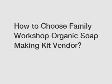 How to Choose Family Workshop Organic Soap Making Kit Vendor?