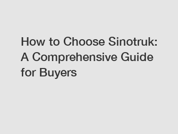 How to Choose Sinotruk: A Comprehensive Guide for Buyers