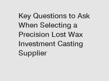 Key Questions to Ask When Selecting a Precision Lost Wax Investment Casting Supplier