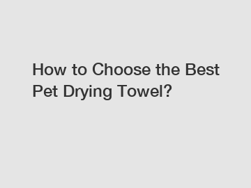 How to Choose the Best Pet Drying Towel?