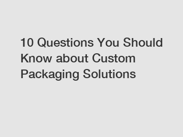 10 Questions You Should Know about Custom Packaging Solutions