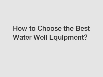 How to Choose the Best Water Well Equipment?