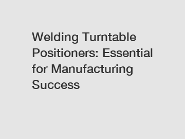 Welding Turntable Positioners: Essential for Manufacturing Success