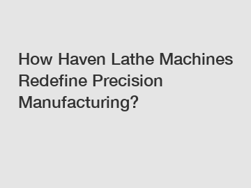 How Haven Lathe Machines Redefine Precision Manufacturing?