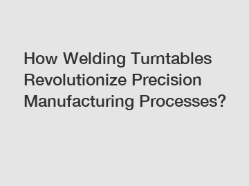 How Welding Turntables Revolutionize Precision Manufacturing Processes?