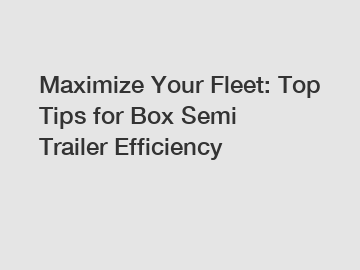 Maximize Your Fleet: Top Tips for Box Semi Trailer Efficiency