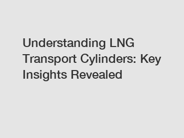 Understanding LNG Transport Cylinders: Key Insights Revealed