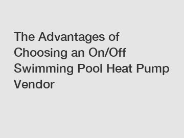 The Advantages of Choosing an On/Off Swimming Pool Heat Pump Vendor