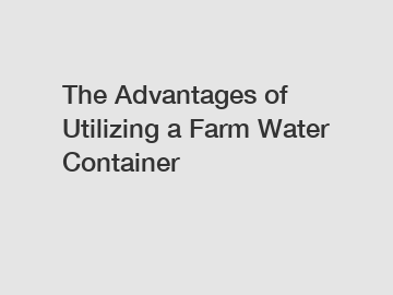 The Advantages of Utilizing a Farm Water Container