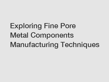 Exploring Fine Pore Metal Components Manufacturing Techniques