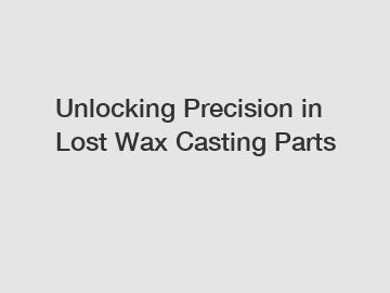 Unlocking Precision in Lost Wax Casting Parts