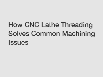 How CNC Lathe Threading Solves Common Machining Issues