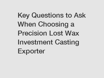 Key Questions to Ask When Choosing a Precision Lost Wax Investment Casting Exporter