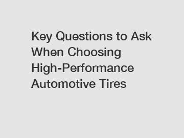 Key Questions to Ask When Choosing High-Performance Automotive Tires