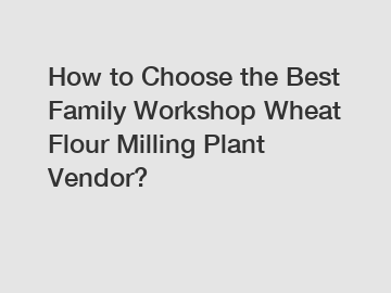 How to Choose the Best Family Workshop Wheat Flour Milling Plant Vendor?