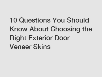 10 Questions You Should Know About Choosing the Right Exterior Door Veneer Skins