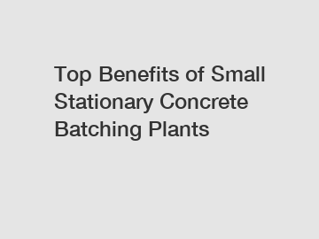 Top Benefits of Small Stationary Concrete Batching Plants