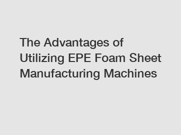 The Advantages of Utilizing EPE Foam Sheet Manufacturing Machines