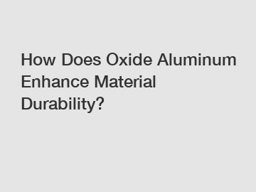 How Does Oxide Aluminum Enhance Material Durability?