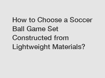 How to Choose a Soccer Ball Game Set Constructed from Lightweight Materials?