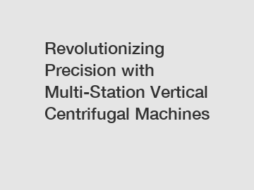 Revolutionizing Precision with Multi-Station Vertical Centrifugal Machines