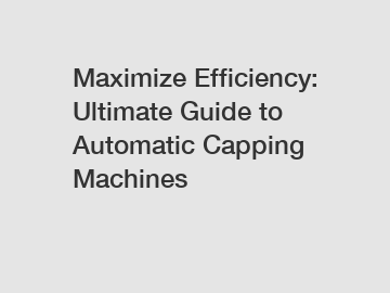 Maximize Efficiency: Ultimate Guide to Automatic Capping Machines