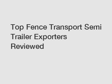 Top Fence Transport Semi Trailer Exporters Reviewed