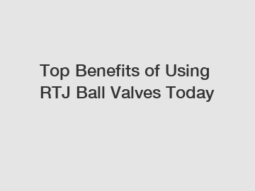 Top Benefits of Using RTJ Ball Valves Today