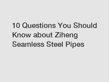 10 Questions You Should Know about Ziheng Seamless Steel Pipes