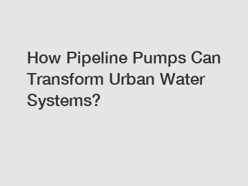 How Pipeline Pumps Can Transform Urban Water Systems?