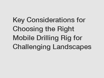 Key Considerations for Choosing the Right Mobile Drilling Rig for Challenging Landscapes