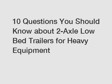 10 Questions You Should Know about 2-Axle Low Bed Trailers for Heavy Equipment