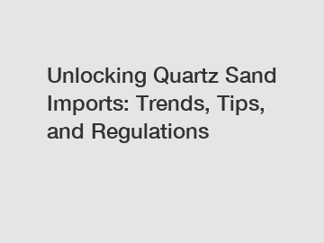 Unlocking Quartz Sand Imports: Trends, Tips, and Regulations