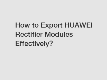 How to Export HUAWEI Rectifier Modules Effectively?