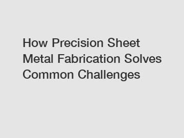 How Precision Sheet Metal Fabrication Solves Common Challenges