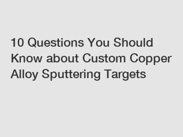 10 Questions You Should Know about Custom Copper Alloy Sputtering Targets