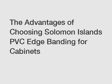 The Advantages of Choosing Solomon Islands PVC Edge Banding for Cabinets