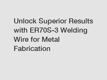 Unlock Superior Results with ER70S-3 Welding Wire for Metal Fabrication