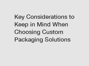 Key Considerations to Keep in Mind When Choosing Custom Packaging Solutions