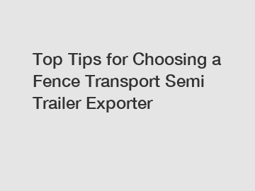 Top Tips for Choosing a Fence Transport Semi Trailer Exporter