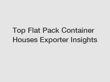 Top Flat Pack Container Houses Exporter Insights