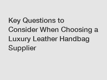 Key Questions to Consider When Choosing a Luxury Leather Handbag Supplier