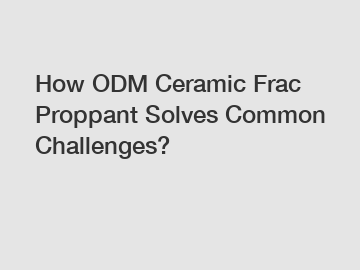 How ODM Ceramic Frac Proppant Solves Common Challenges?