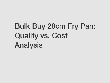 Bulk Buy 28cm Fry Pan: Quality vs. Cost Analysis