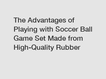 The Advantages of Playing with Soccer Ball Game Set Made from High-Quality Rubber